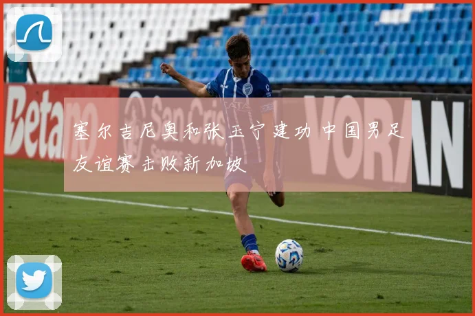 塞尔吉尼奥和张玉宁建功 中国男足友谊赛击败新加坡